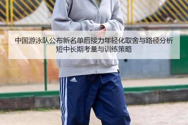 中国游泳队公布新名单后接力年轻化取舍与路径分析短中长期考量与训练策略